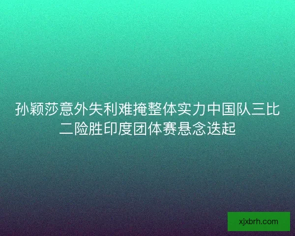 孙颖莎意外失利难掩整体实力中国队三比二险胜印度团体赛悬念迭起