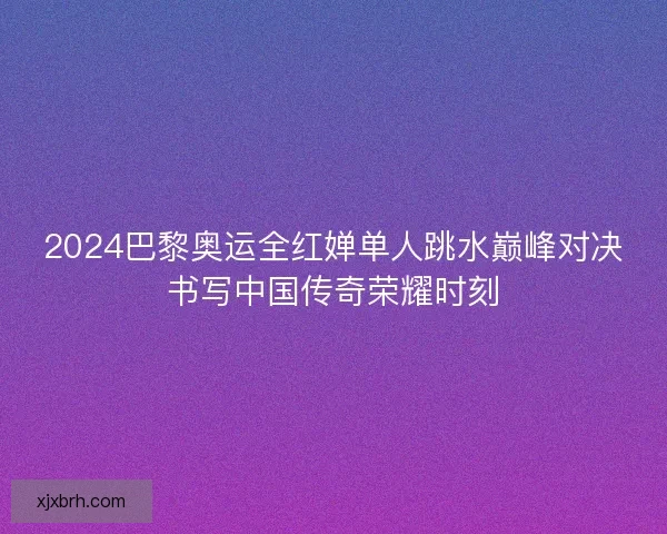 2024巴黎奥运全红婵单人跳水巅峰对决书写中国传奇荣耀时刻