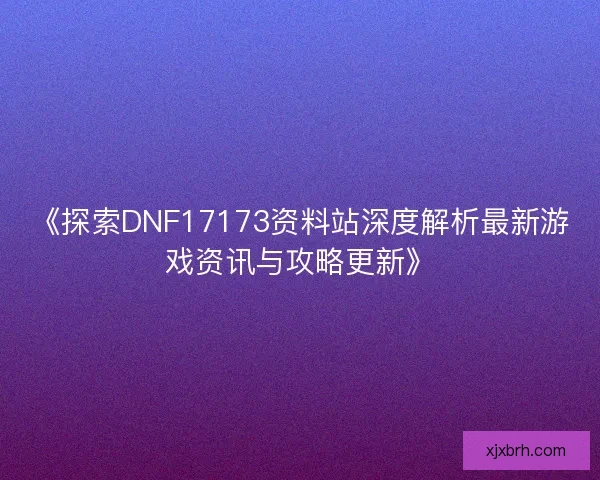 《探索DNF17173资料站深度解析最新游戏资讯与攻略更新》