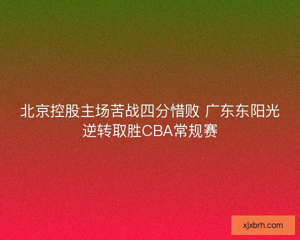 北京控股主场苦战四分惜败 广东东阳光逆转取胜CBA常规赛