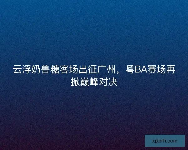 云浮奶兽糖客场出征广州，粤BA赛场再掀巅峰对决