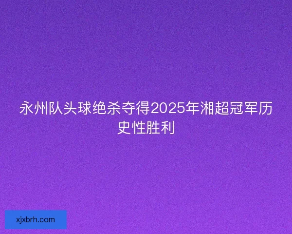 永州队头球绝杀夺得2025年湘超冠军历史性胜利