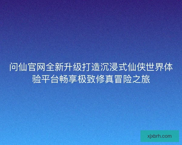 问仙官网全新升级打造沉浸式仙侠世界体验平台畅享极致修真冒险之旅