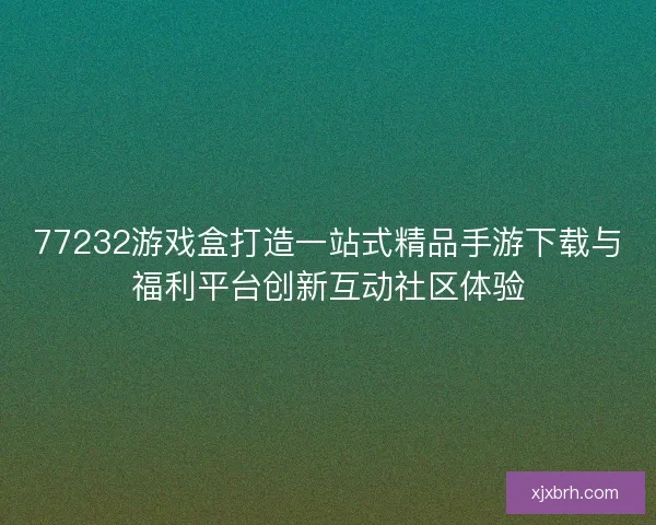 77232游戏盒打造一站式精品手游下载与福利平台创新互动社区体验