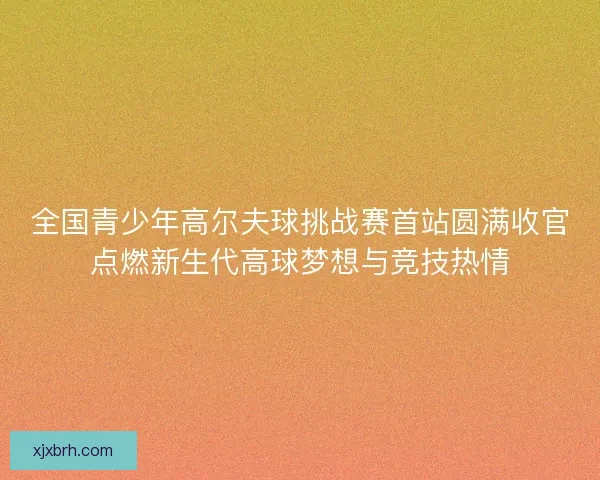 全国青少年高尔夫球挑战赛首站圆满收官点燃新生代高球梦想与竞技热情