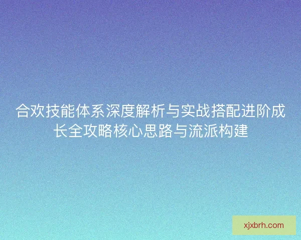 合欢技能体系深度解析与实战搭配进阶成长全攻略核心思路与流派构建