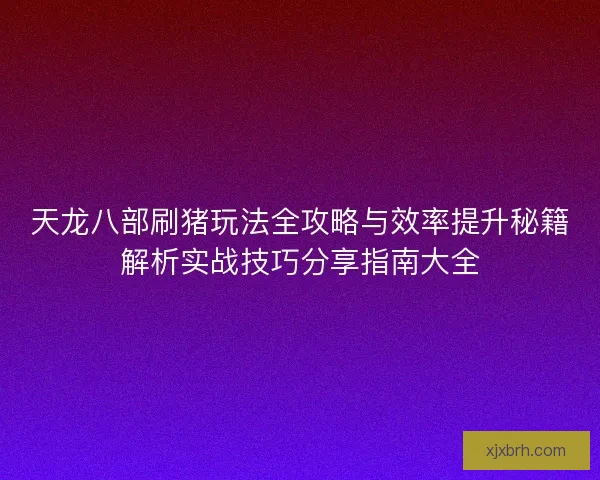天龙八部刷猪玩法全攻略与效率提升秘籍解析实战技巧分享指南大全