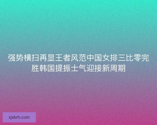 强势横扫再显王者风范中国女排三比零完胜韩国提振士气迎接新周期