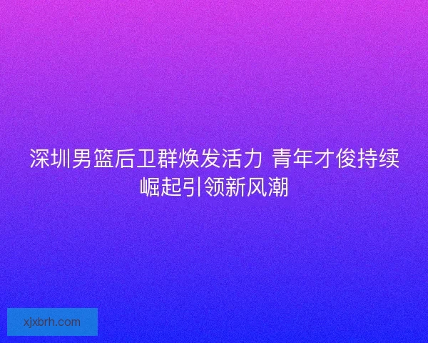 深圳男篮后卫群焕发活力 青年才俊持续崛起引领新风潮