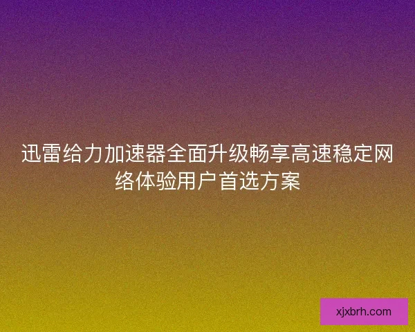 迅雷给力加速器全面升级畅享高速稳定网络体验用户首选方案