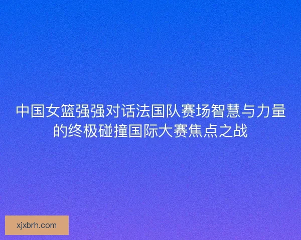 中国女篮强强对话法国队赛场智慧与力量的终极碰撞国际大赛焦点之战