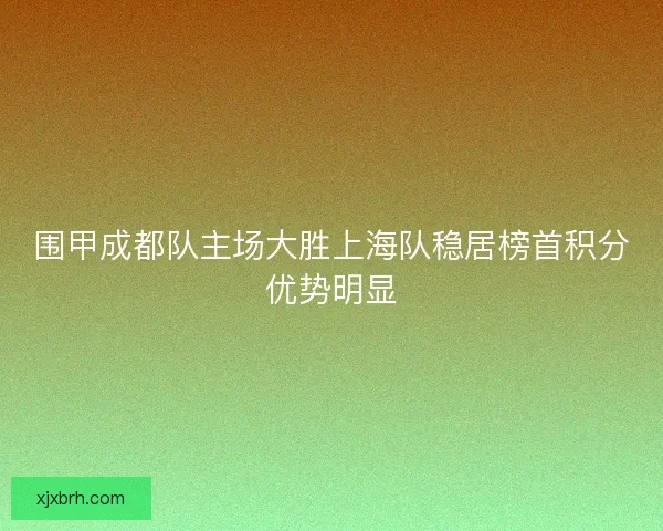 围甲成都队主场大胜上海队稳居榜首积分优势明显