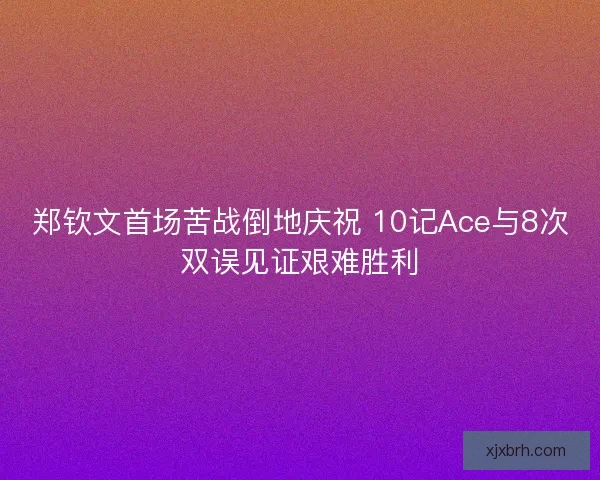 郑钦文首场苦战倒地庆祝 10记Ace与8次双误见证艰难胜利