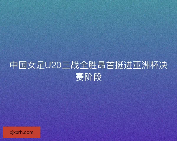 中国女足U20三战全胜昂首挺进亚洲杯决赛阶段