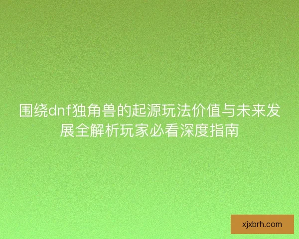 围绕dnf独角兽的起源玩法价值与未来发展全解析玩家必看深度指南