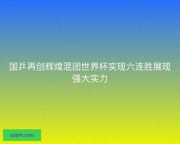 国乒再创辉煌混团世界杯实现六连胜展现强大实力